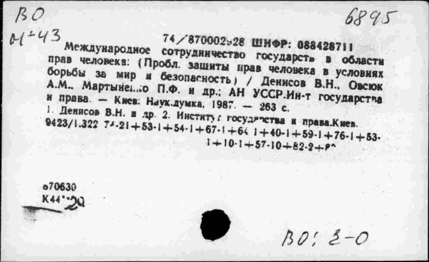 ﻿3	74/'870002»28 ШИФР: 088428711
Международное сотрудничество государств в области прав человека: (Лробл. зашиты прав человека в условиях борьбы за мир и безопасность) / Денисов В.Н.. Овсюк А.М.. Мартыне:...о П.Ф. и др.; АН УССР.Ин-т государства и права — Киев; Наук.думка. 1987 — 263 с.
1 Денисов В.Н. в др 2. Институт госудгпства и права.К пев 9423/1.322 73-214-53-14-54-14-67-14-64 14-40-14-59-1 4-76-1 +53-1ч-10-14.57.104-82-24-^
«70630
